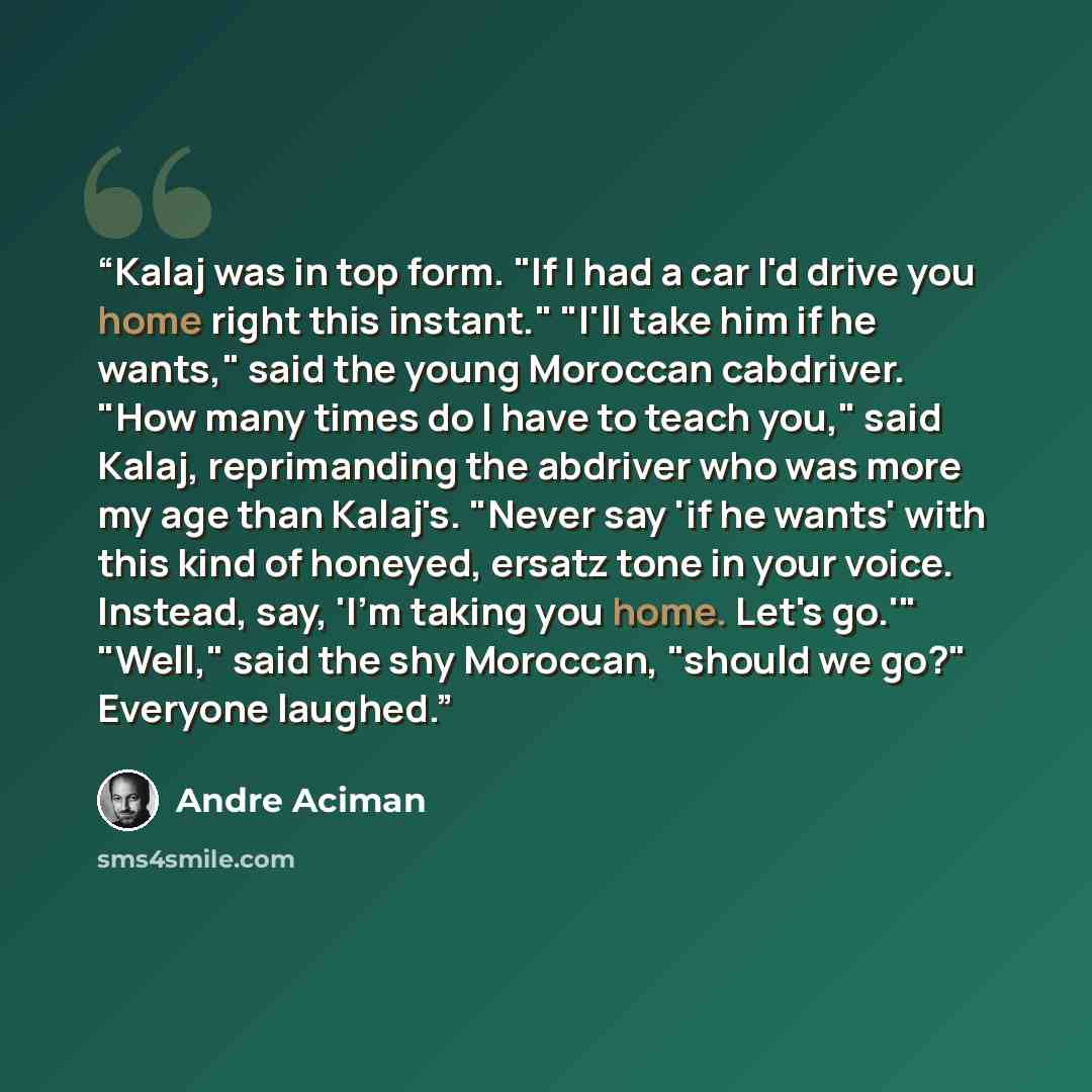 “Kalaj was in top form. "If I had a car I'd drive you home right this instant." "I'll take him if he wants," said the young Moroccan cabdriver. "How many times do I have to teach you," said Kalaj, reprimanding the abdriver who was more my age than Kalaj's. "Never say 'if he wants' with this kind of…” quote by André Aciman