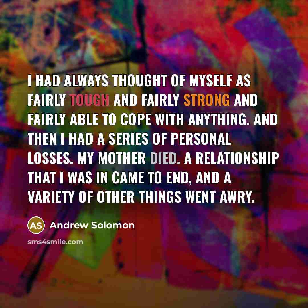 “I had always thought of myself as fairly tough and fairly strong and fairly able to cope with anything. And then I had a series of personal losses. My mother died. A relationship that I was in came to end, and a variety of other things went awry.” quote by Andrew Solomon