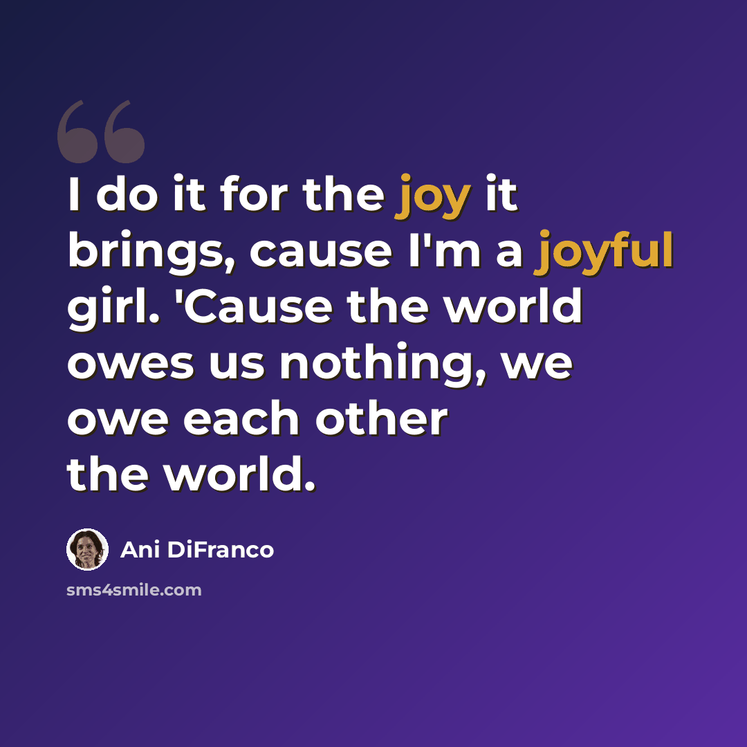 “I do it for the joy it brings, cause I'm a joyful girl. 'Cause the world owes us nothing, we owe each other the world.” quote by Ani Difranco