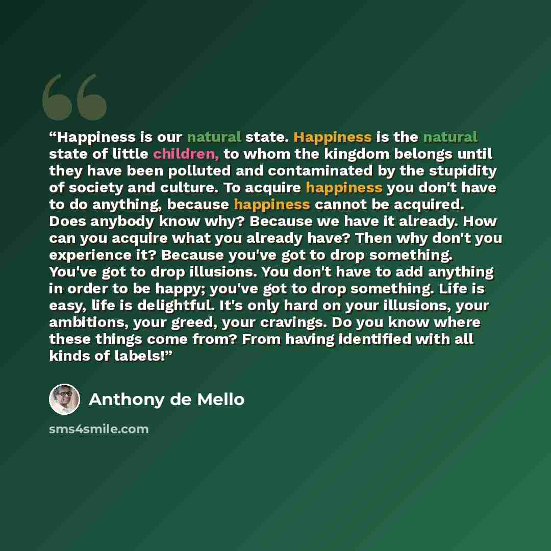 “Happiness is our natural state. Happiness is the natural state of little children, to whom the kingdom belongs until they have been polluted and contaminated by the stupidity of society and culture. To acquire happiness you don't have to do anything, because happiness cannot be acquired. Does…” quote by Anthony de Mello