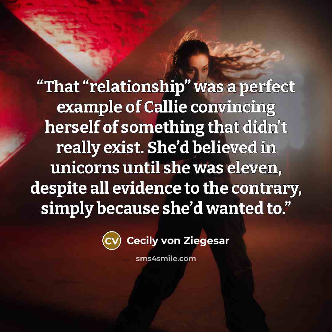 “That “relationship” was a perfect example of Callie convincing herself of something that didn’t really exist. She’d believed in unicorns until she was eleven, despite all evidence to the contrary, simply because she’d wanted to.” quote by Cecily von Ziegesar