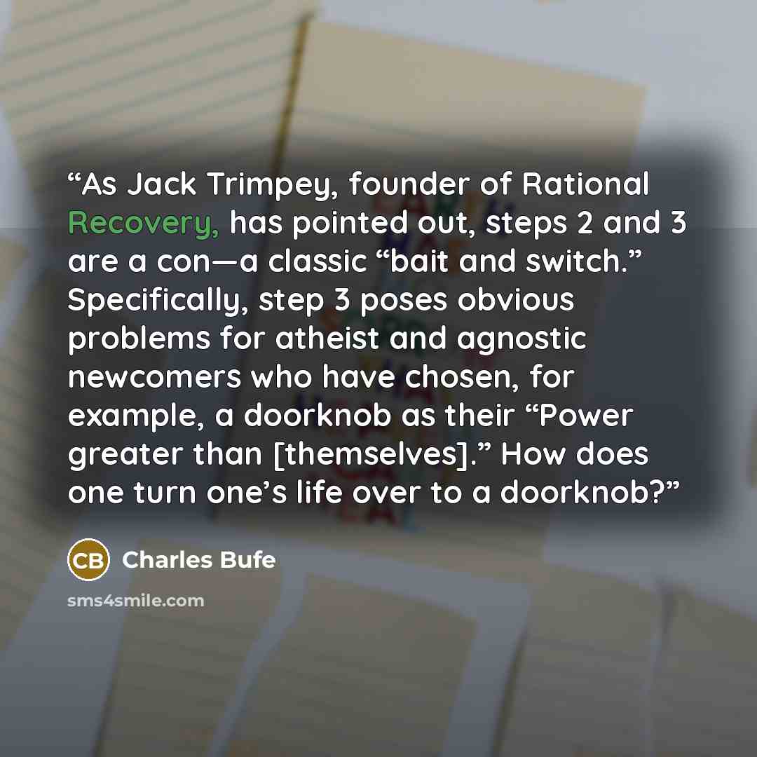“As Jack Trimpey, founder of Rational Recovery, has pointed out, steps 2 and 3 are a con—a classic “bait and switch.” Specifically, step 3 poses obvious problems for atheist and agnostic newcomers who have chosen, for example, a doorknob as their “Power greater than [themselves].” How does one turn…” quote by Charles Bufe
