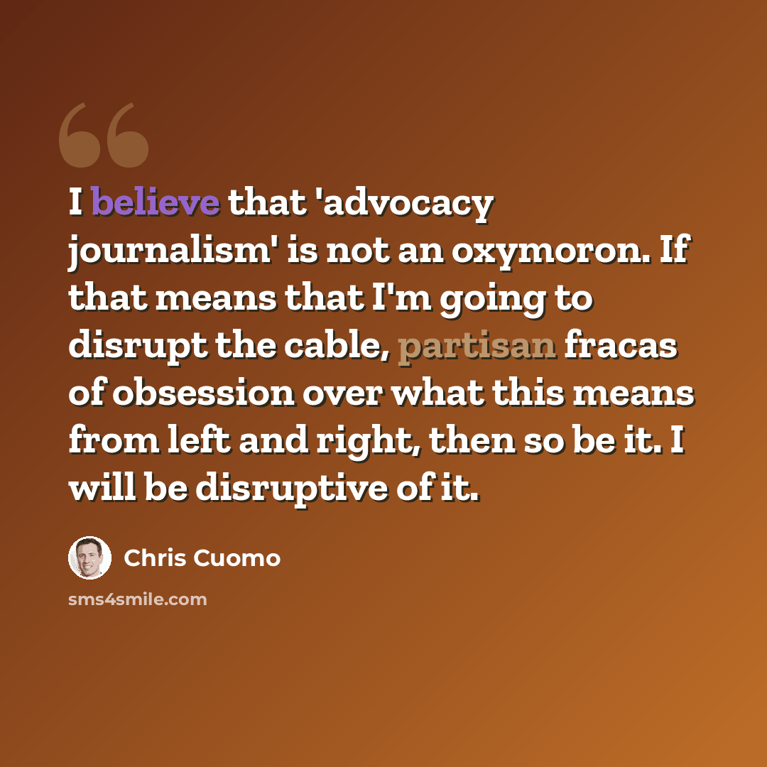 “I believe that 'advocacy journalism' is not an oxymoron. If that means that I'm going to disrupt the cable, partisan fracas of obsession over what this means from left and right, then so be it. I will be disruptive of it.” quote by Chris Cuomo