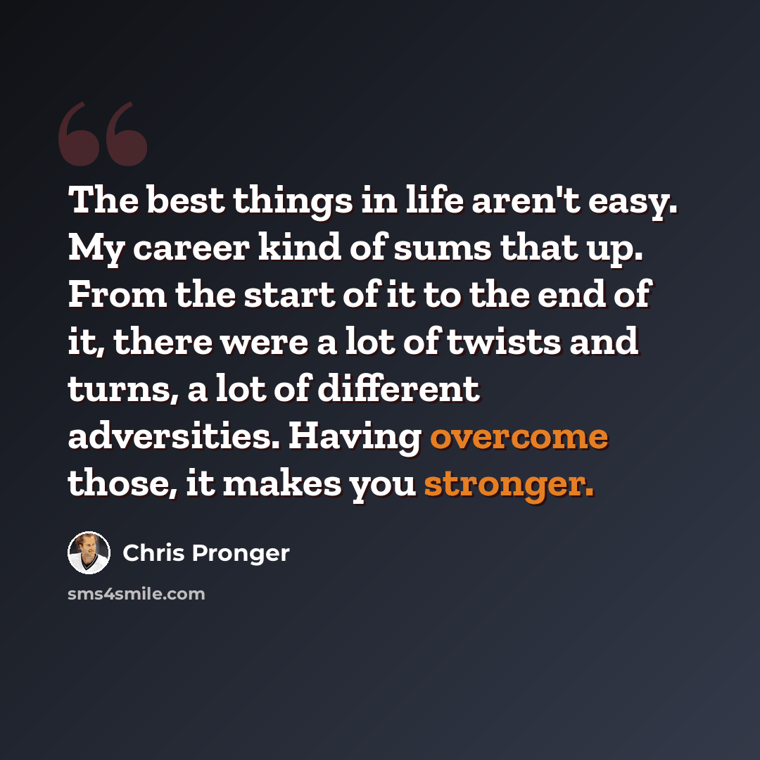 “The best things in life aren't easy. My career kind of sums that up. From the start of it to the end of it, there were a lot of twists and turns, a lot of different adversities. Having overcome those, it makes you stronger.” quote by Chris Pronger