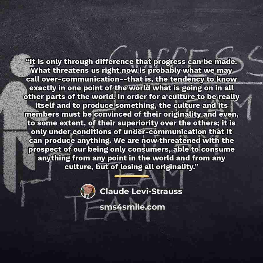 “It is only through difference that progress can be made. What threatens us right now is probably what we may call over-communication--that is, the tendency to know exactly in one point of the world what is going on in all other parts of the world. In order for a culture to be really itself and to…” quote by Claude Levi-Strauss