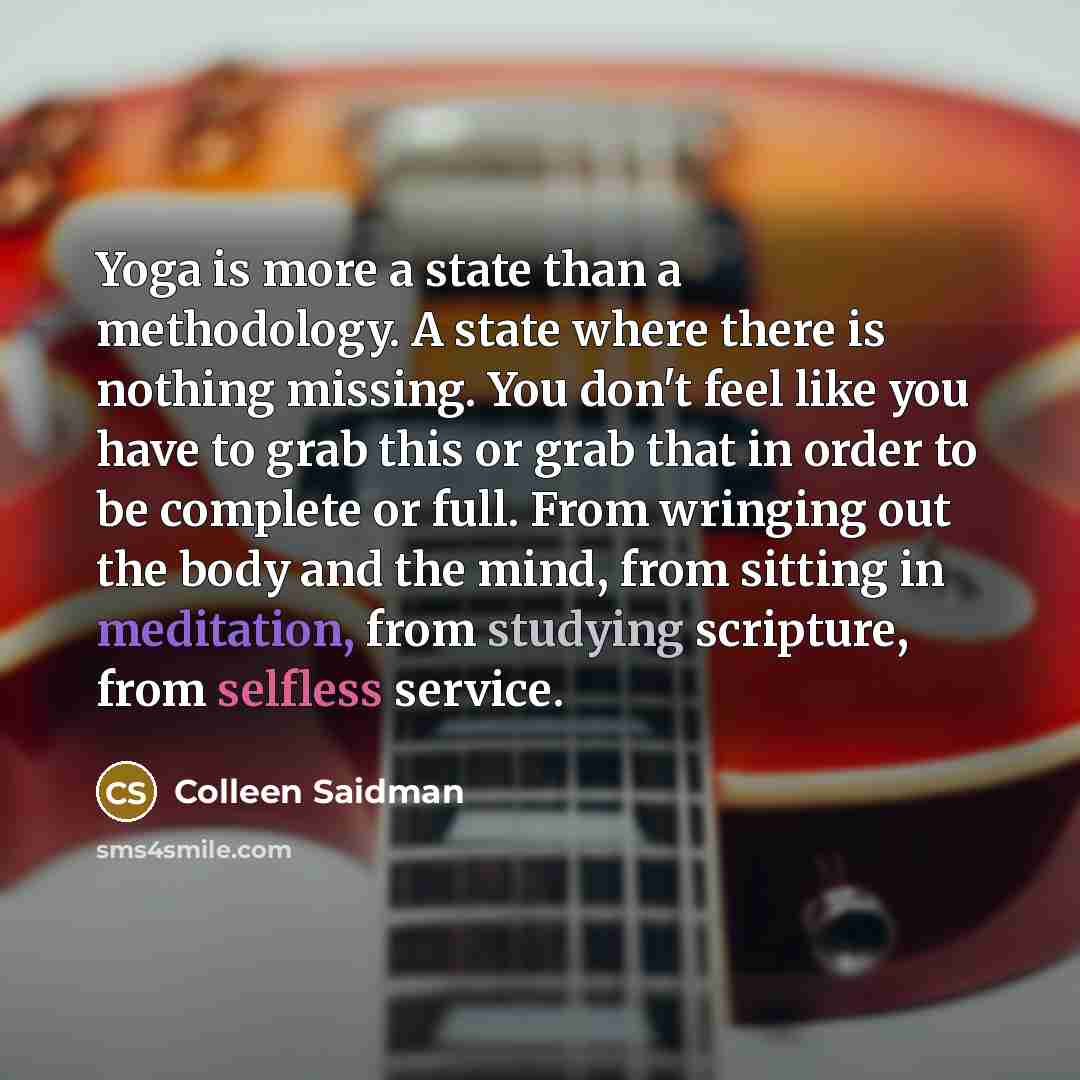 “Yoga is more a state than a methodology. A state where there is nothing missing. You don't feel like you have to grab this or grab that in order to be complete or full. From wringing out the body and the mind, from sitting in meditation, from studying scripture, from selfless service.” quote by Colleen Saidman