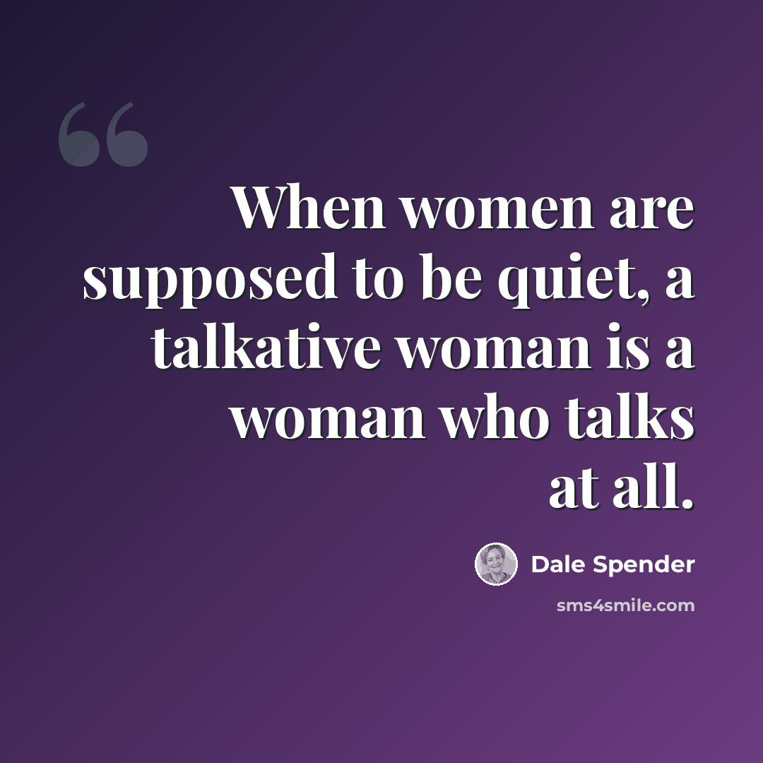 “When women are supposed to be quiet, a talkative woman is a woman who talks at all.” quote by Dale Spender