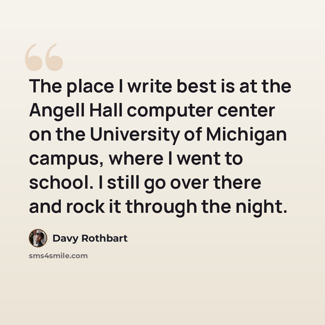 “The place I write best is at the Angell Hall computer center on the University of Michigan campus, where I went to school. I still go over there and rock it through the night.” quote by Davy Rothbart