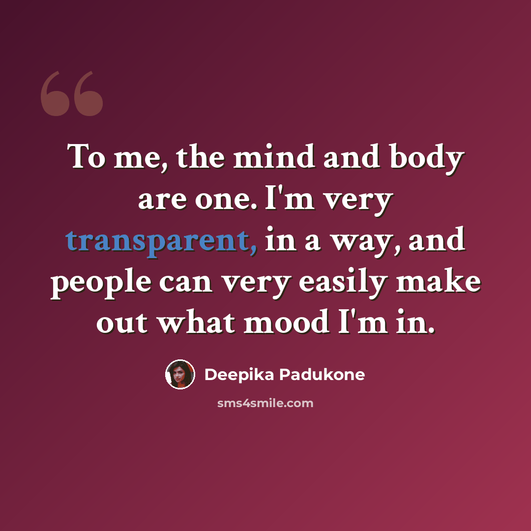 “To me, the mind and body are one. I'm very transparent, in a way, and people can very easily make out what mood I'm in.” quote by Deepika Padukone
