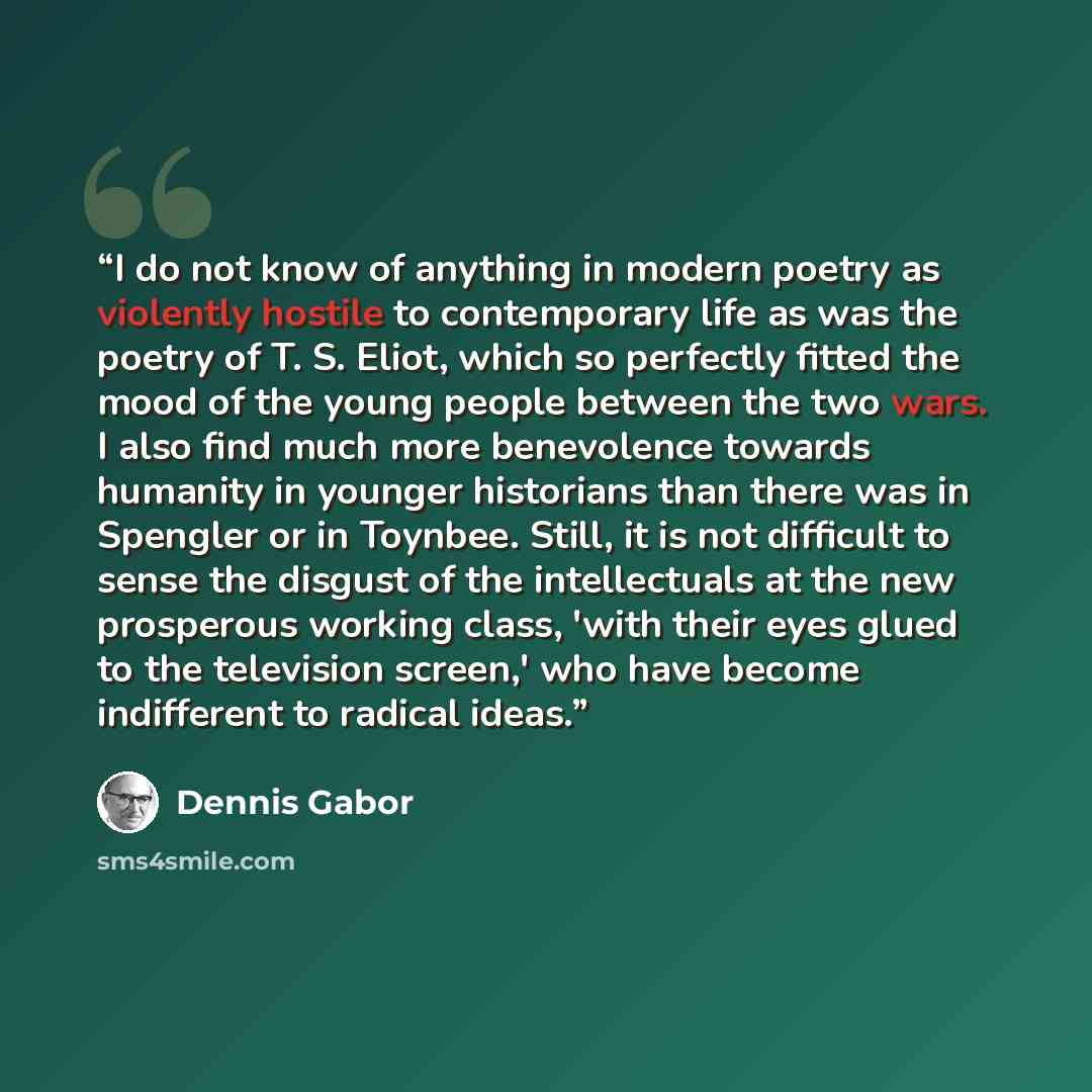 “I do not know of anything in modern poetry as violently hostile to contemporary life as was the poetry of T. S. Eliot, which so perfectly fitted the mood of the young people between the two wars. I also find much more benevolence towards humanity in younger historians than there was in Spengler or…” quote by Dennis Gabor