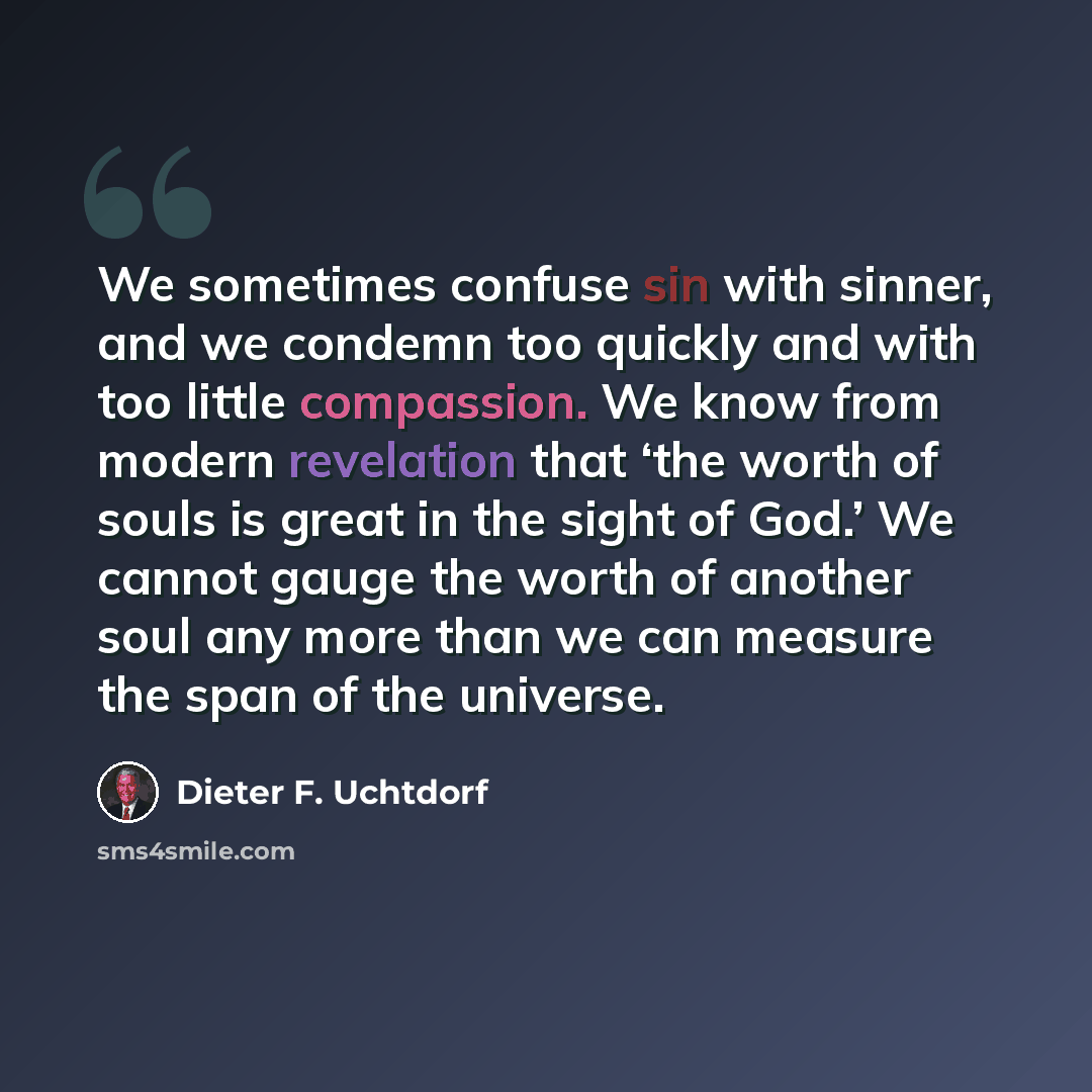 “We sometimes confuse sin with sinner, and we condemn too quickly and with too little compassion. We know from modern revelation that ‘the worth of souls is great in the sight of God.’ We cannot gauge the worth of another soul any more than we can measure the span of the universe.” quote by Dieter F. Uchtdorf