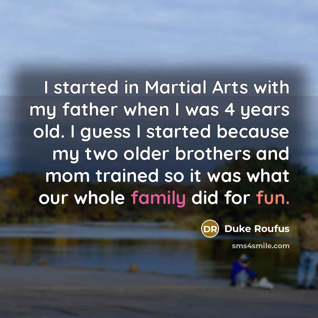 “I started in Martial Arts with my father when I was 4 years old. I guess I started because my two older brothers and mom trained so it was what our whole family did for fun.” quote by Duke Roufus