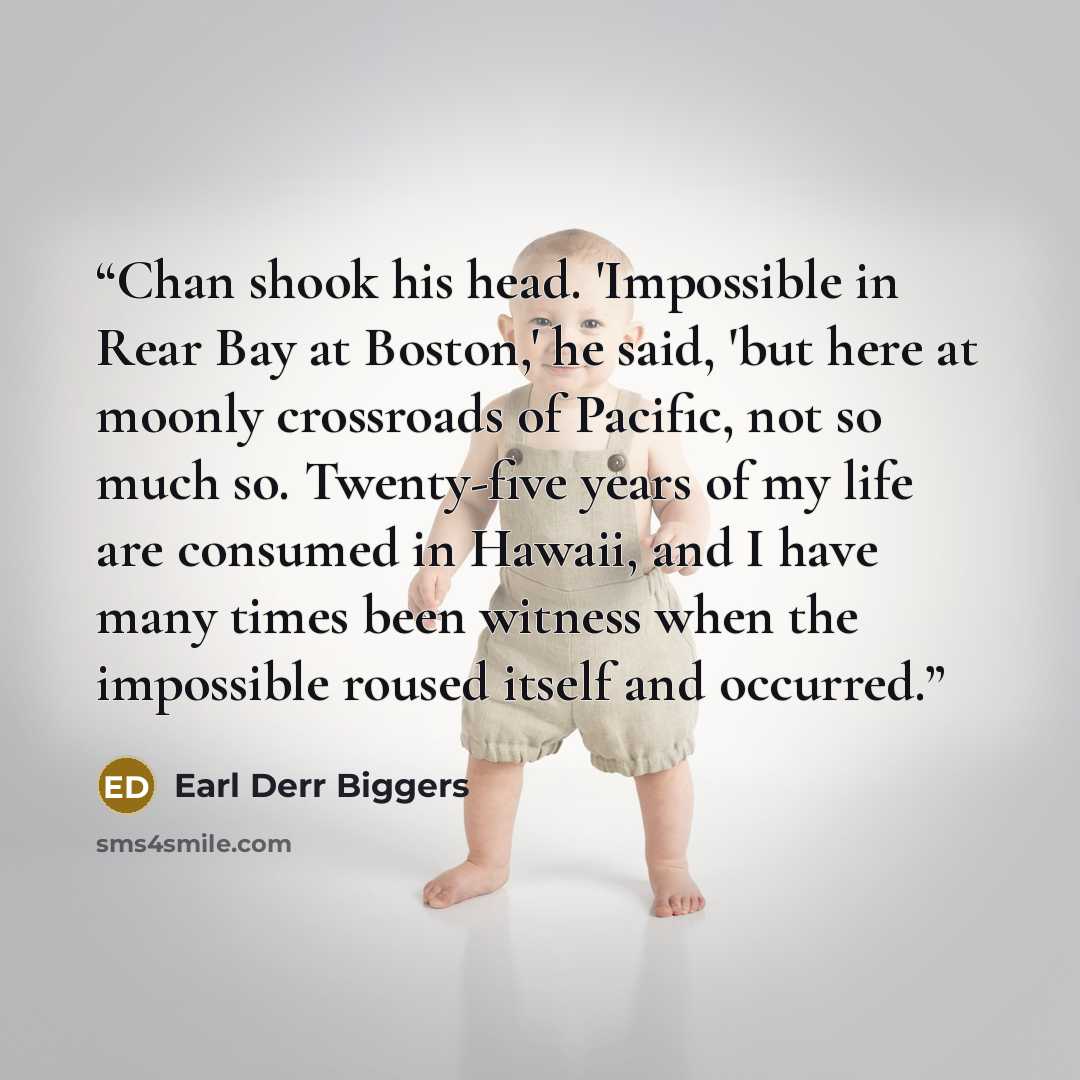 “Chan shook his head. 'Impossible in Rear Bay at Boston,' he said, 'but here at moonly crossroads of Pacific, not so much so. Twenty-five years of my life are consumed in Hawaii, and I have many times been witness when the impossible roused itself and occurred.” quote by Earl Derr Biggers