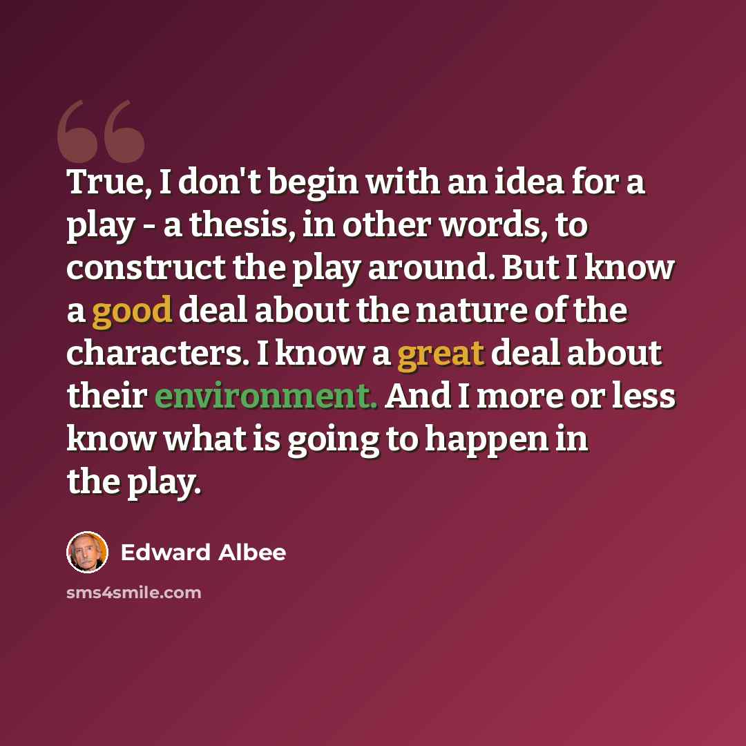 “True, I don't begin with an idea for a play - a thesis, in other words, to construct the play around. But I know a good deal about the nature of the characters. I know a great deal about their environment. And I more or less know what is going to happen in the play.” quote by Edward Albee