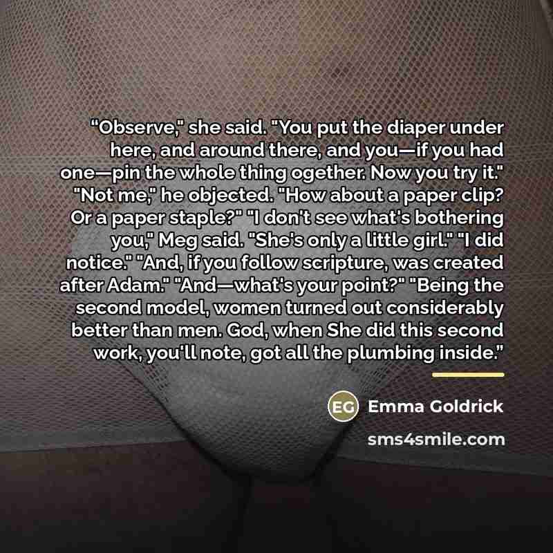 “Observe," she said. "You put the diaper under here, and around there, and you—if you had one—pin the whole thing ogether. Now you try it." "Not me," he objected. "How about a paper clip? Or a paper staple?" "I don't see what's bothering you," Meg said. "She's only a little girl." "I did notice."…” quote by Emma Goldrick