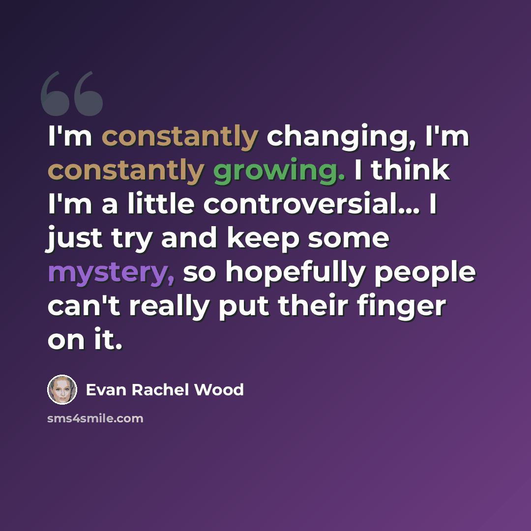 “I'm constantly changing, I'm constantly growing. I think I'm a little controversial... I just try and keep some mystery, so hopefully people can't really put their finger on it.” quote by Evan Rachel Wood