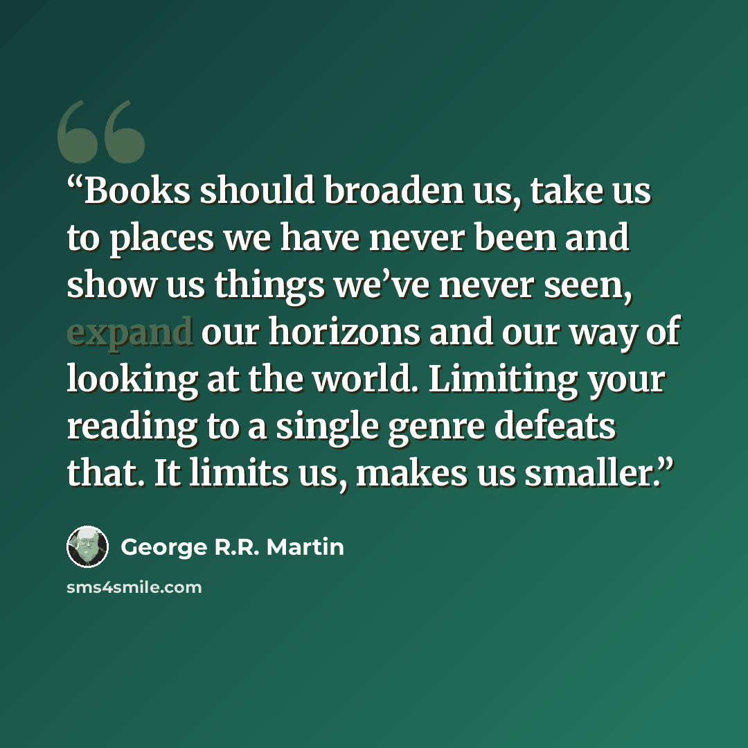 “Books should broaden us, take us to places we have never been and show us things we’ve never seen, expand our horizons and our way of looking at the world. Limiting your reading to a single genre defeats that. It limits us, makes us smaller.” quote by George R.R. Martin