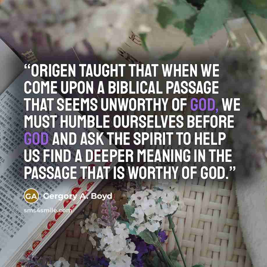 “Origen taught that when we come upon a biblical passage that seems unworthy of God, we must humble ourselves before God and ask the Spirit to help us find a deeper meaning in the passage that is worthy of God.” quote by Gergory A. Boyd