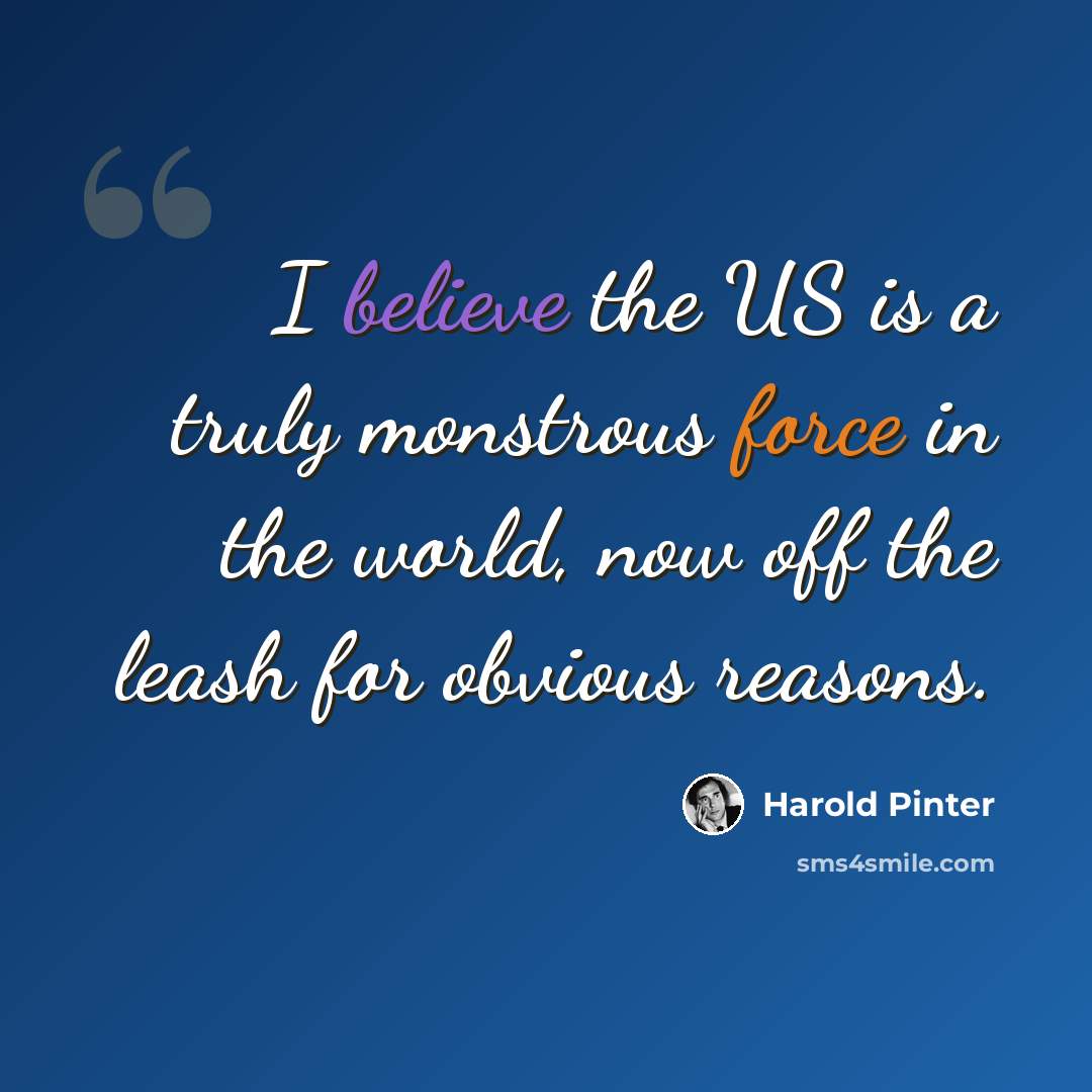 “I believe the US is a truly monstrous force in the world, now off the leash for obvious reasons.” quote by Harold Pinter