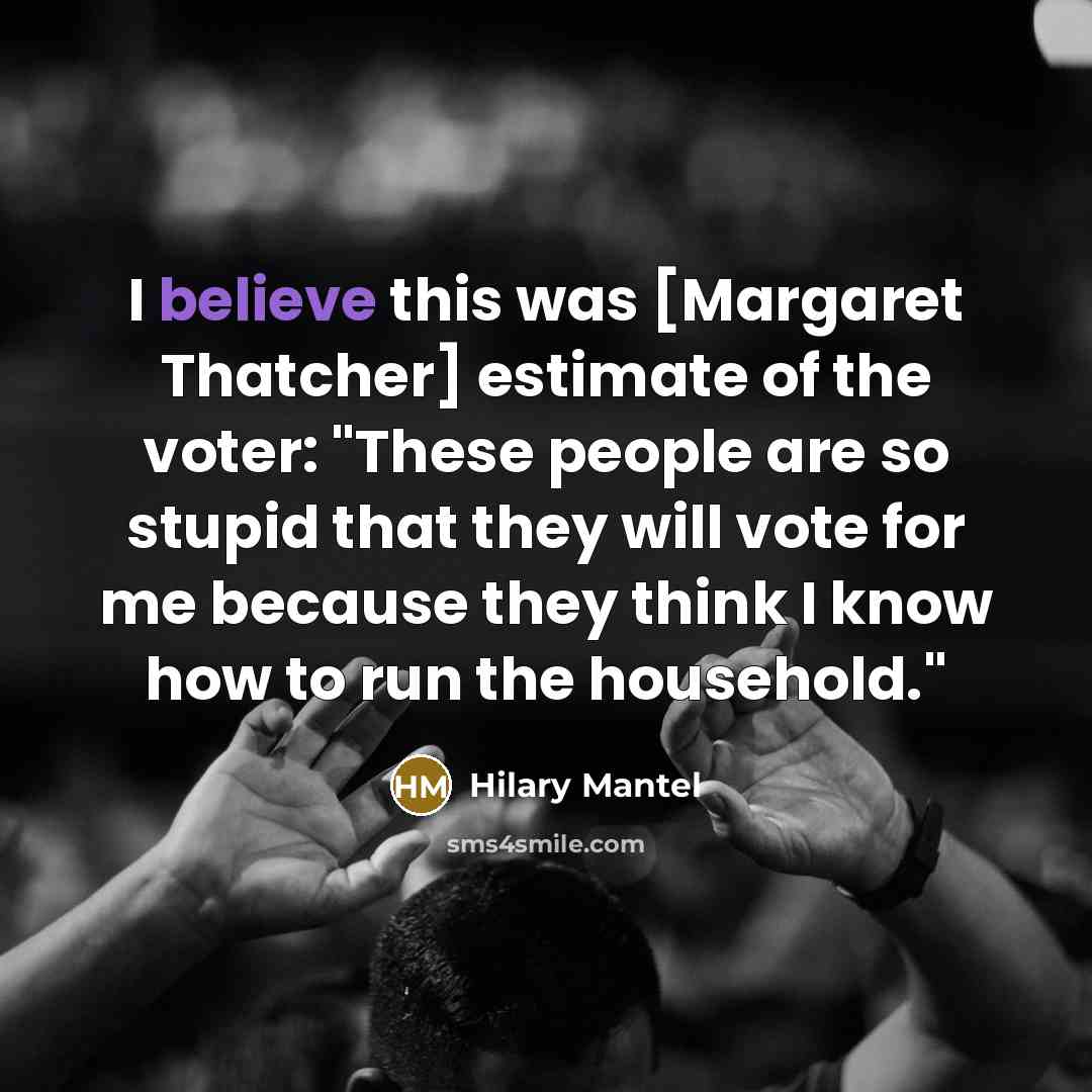 “I believe this was [Margaret Thatcher] estimate of the voter: "These people are so stupid that they will vote for me because they think I know how to run the household."” quote by Hilary Mantel