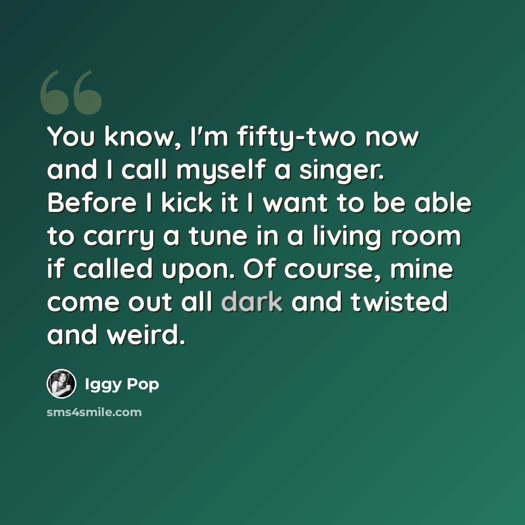 “You know, I'm fifty-two now and I call myself a singer. Before I kick it I want to be able to carry a tune in a living room if called upon. Of course, mine come out all dark and twisted and weird.” quote by Iggy Pop