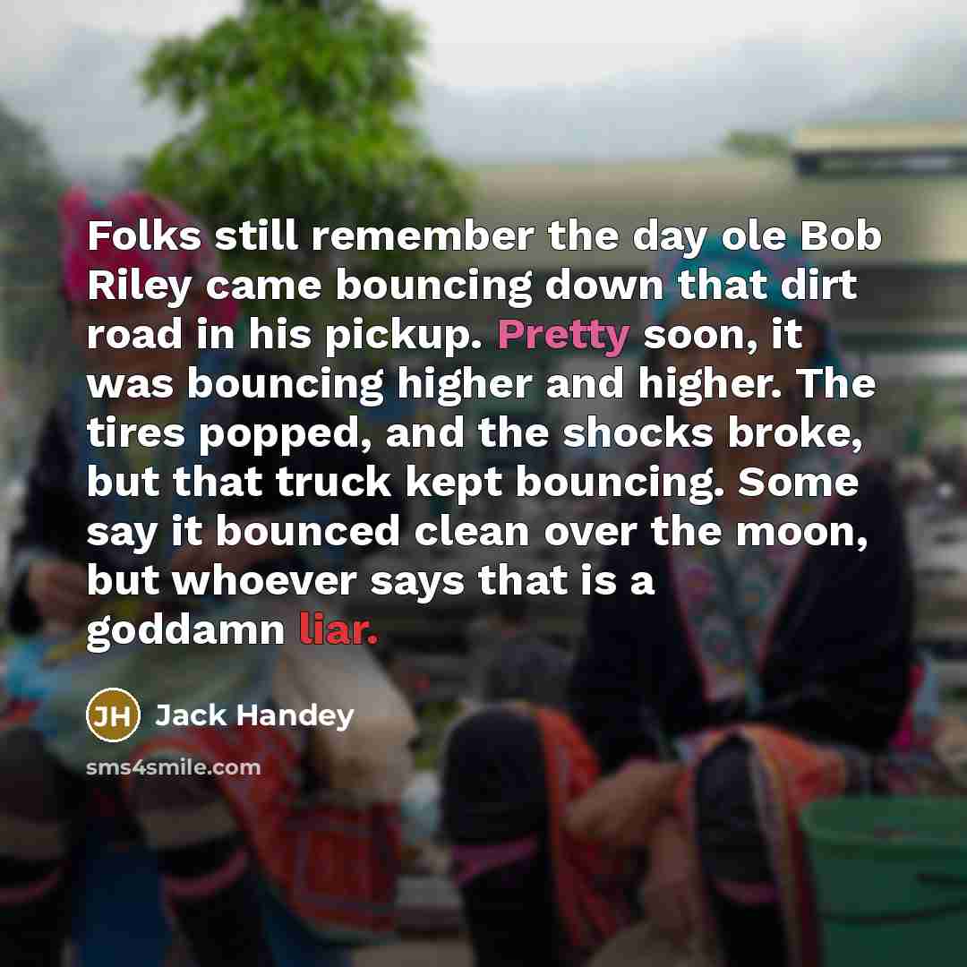 “Folks still remember the day ole Bob Riley came bouncing down that dirt road in his pickup. Pretty soon, it was bouncing higher and higher. The tires popped, and the shocks broke, but that truck kept bouncing. Some say it bounced clean over the moon, but whoever says that is a goddamn liar.” quote by Jack Handey