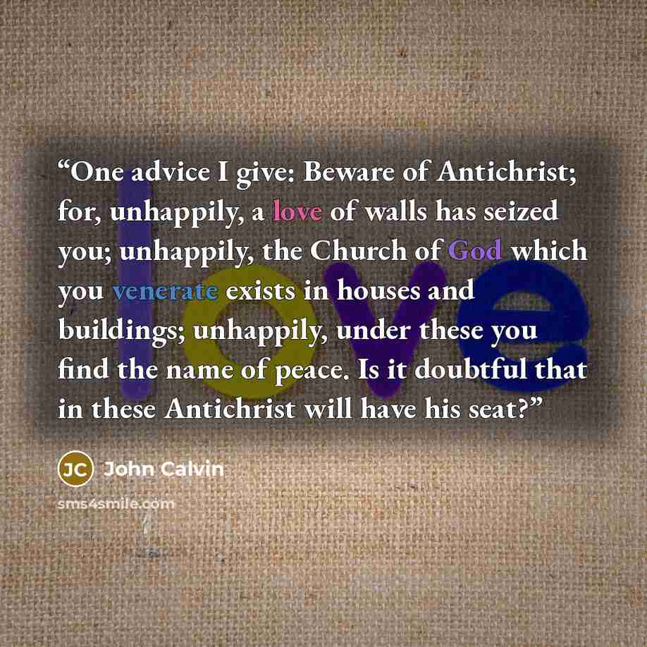 “One advice I give: Beware of Antichrist; for, unhappily, a love of walls has seized you; unhappily, the Church of God which you venerate exists in houses and buildings; unhappily, under these you find the name of peace. Is it doubtful that in these Antichrist will have his seat?” quote by John Calvin