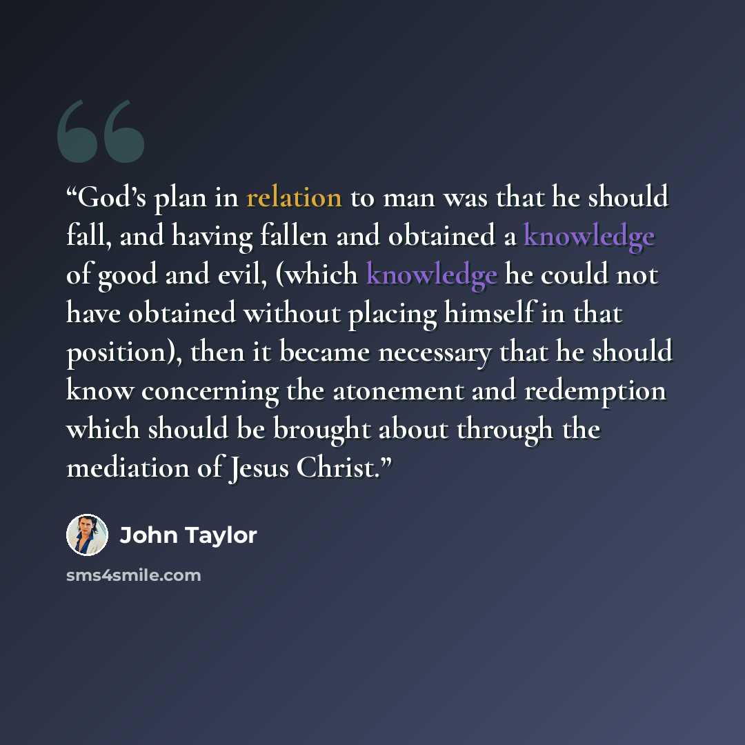 “God’s plan in relation to man was that he should fall, and having fallen and obtained a knowledge of good and evil, (which knowledge he could not have obtained without placing himself in that position), then it became necessary that he should know concerning the atonement and redemption which…” quote by John Taylor