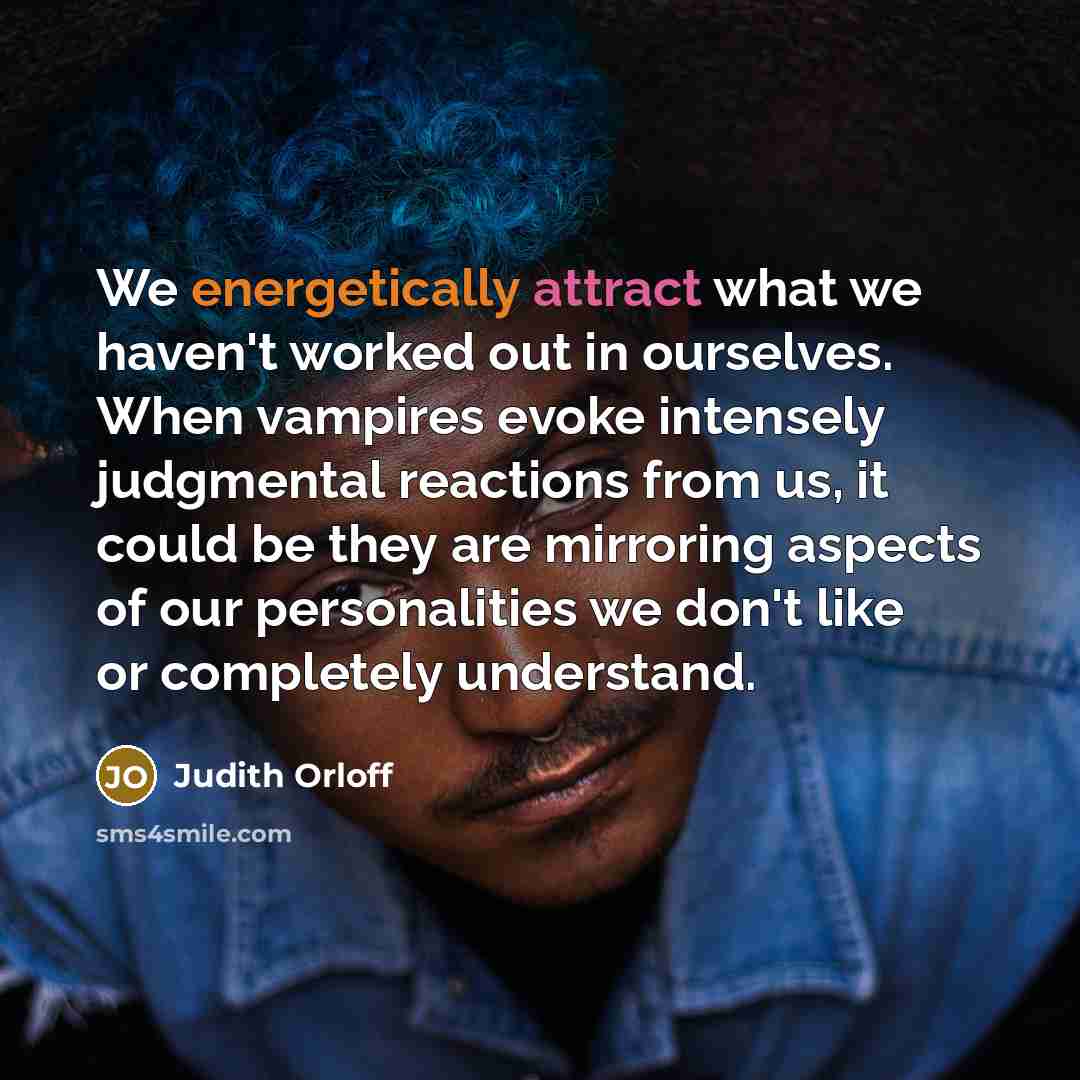 “We energetically attract what we haven't worked out in ourselves. When vampires evoke intensely judgmental reactions from us, it could be they are mirroring aspects of our personalities we don't like or completely understand.” quote by Judith Orloff