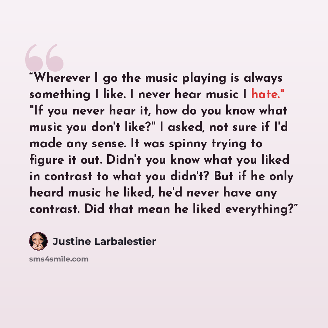 “Wherever I go the music playing is always something I like. I never hear music I hate." "If you never hear it, how do you know what music you don't like?" I asked, not sure if I'd made any sense. It was spinny trying to figure it out. Didn't you know what you liked in contrast to what you didn't?…” quote by Justine Larbalestier