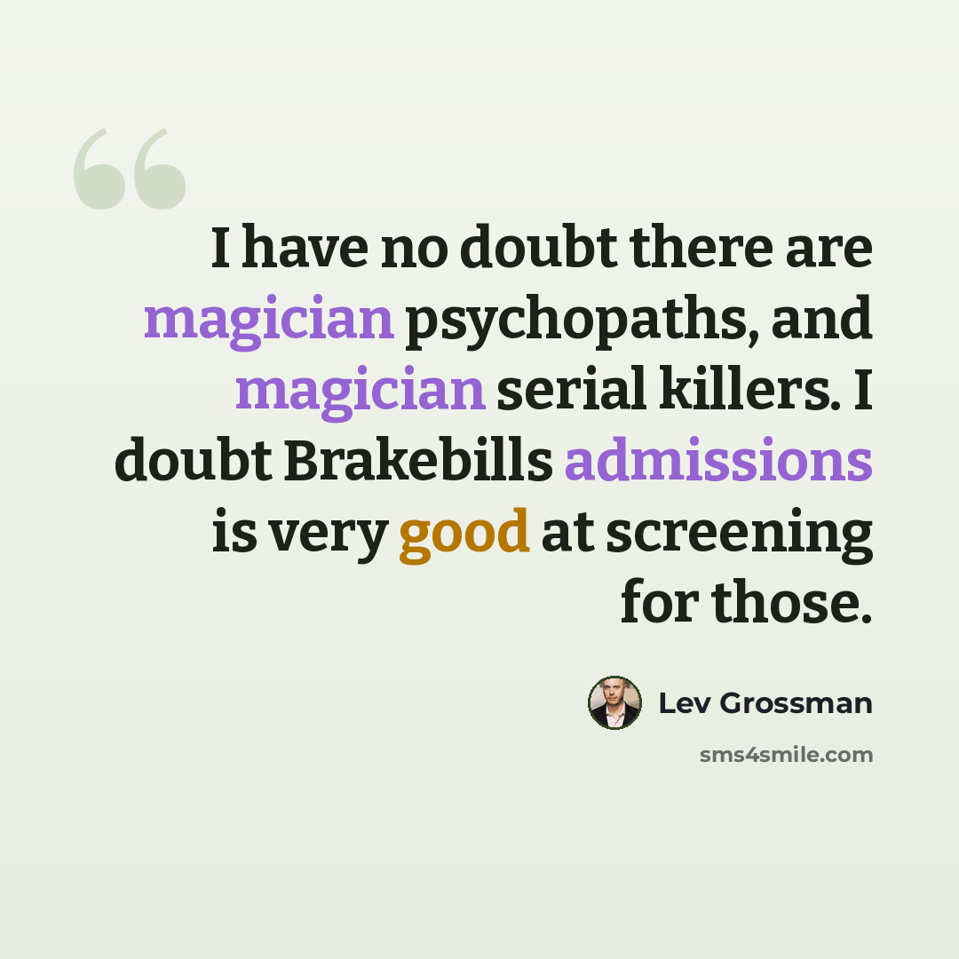 “I have no doubt there are magician psychopaths, and magician serial killers. I doubt Brakebills admissions is very good at screening for those.” quote by Lev Grossman