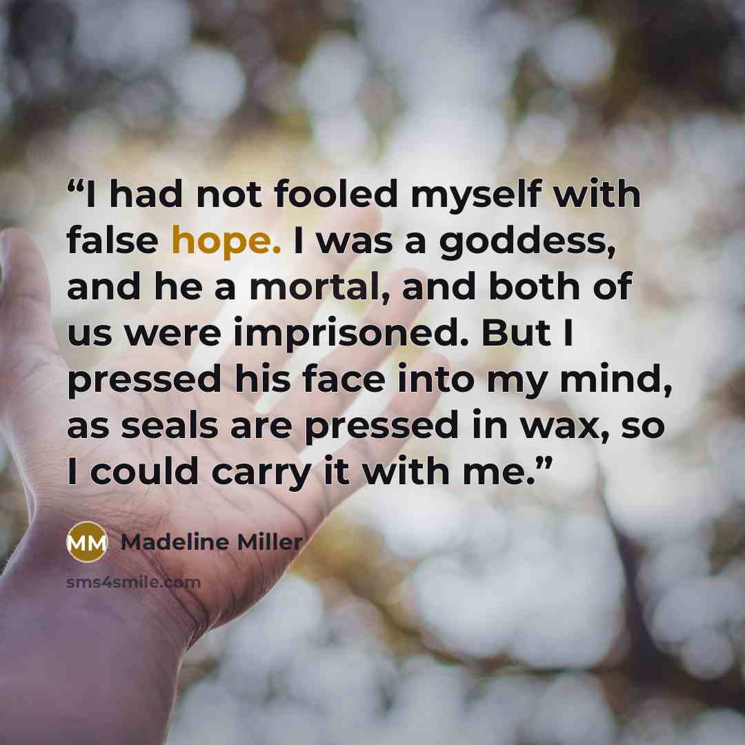 “I had not fooled myself with false hope. I was a goddess, and he a mortal, and both of us were imprisoned. But I pressed his face into my mind, as seals are pressed in wax, so I could carry it with me.” quote by Madeline Miller
