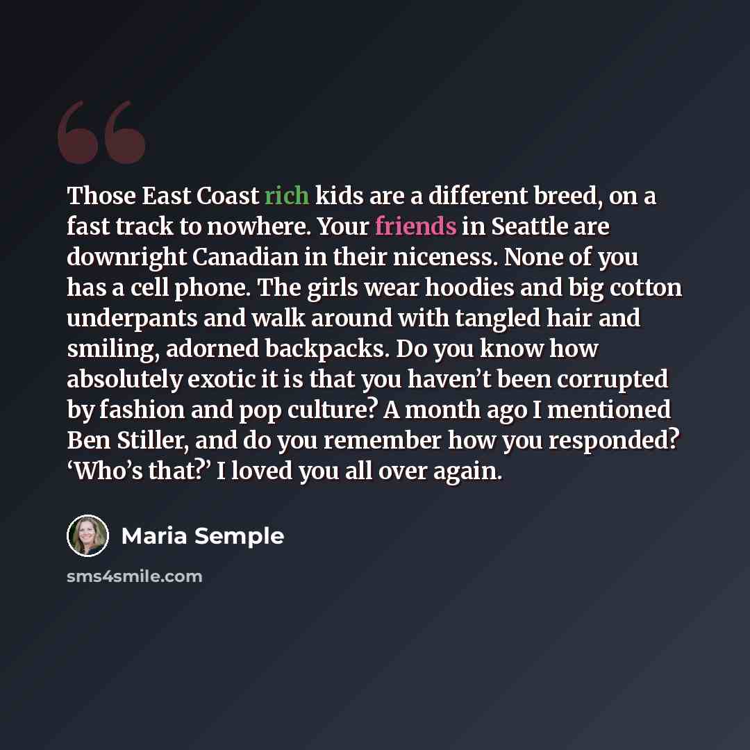 “Those East Coast rich kids are a different breed, on a fast track to nowhere. Your friends in Seattle are downright Canadian in their niceness. None of you has a cell phone. The girls wear hoodies and big cotton underpants and walk around with tangled hair and smiling, adorned backpacks. Do you…” quote by Maria Semple