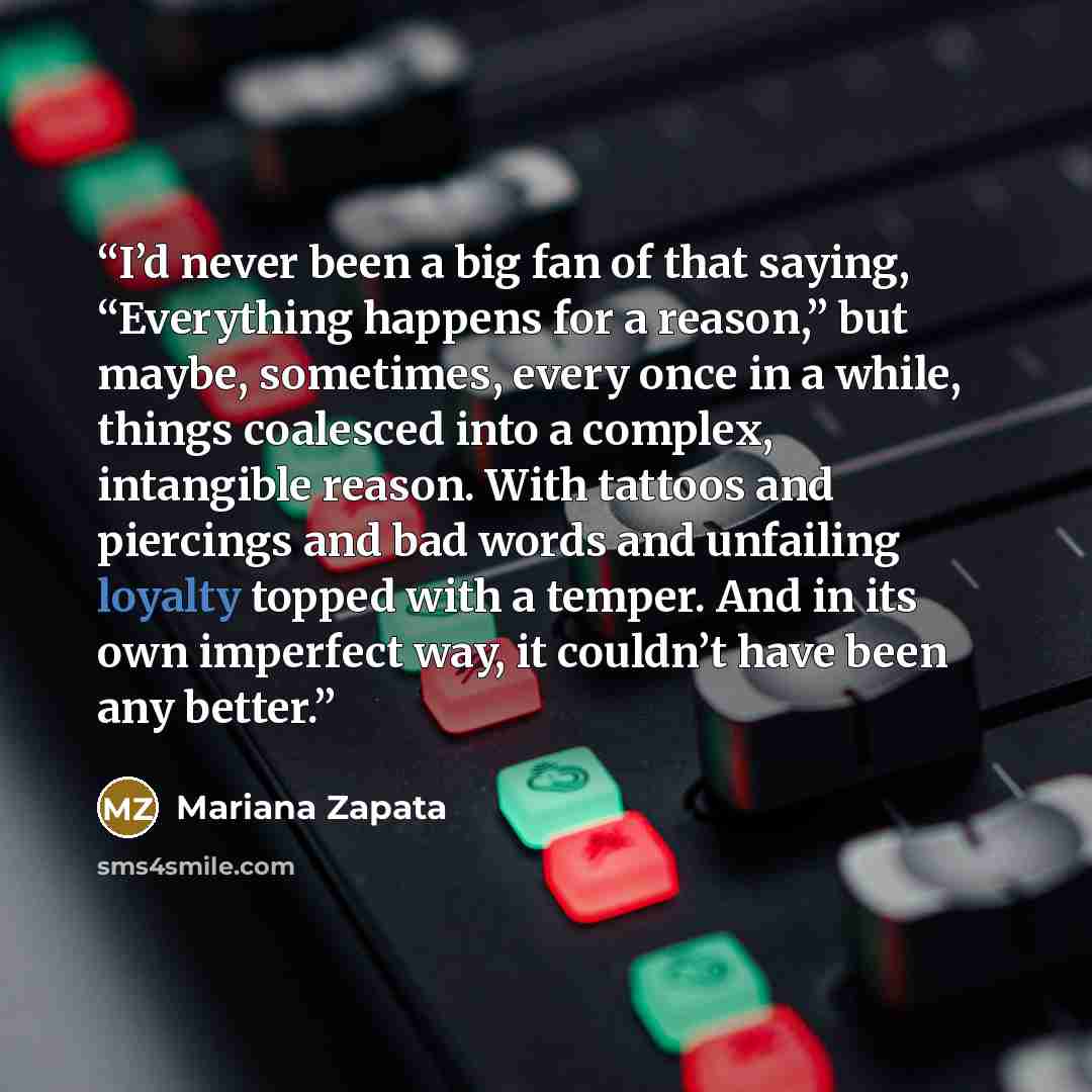“I’d never been a big fan of that saying, “Everything happens for a reason,” but maybe, sometimes, every once in a while, things coalesced into a complex, intangible reason. With tattoos and piercings and bad words and unfailing loyalty topped with a temper. And in its own imperfect way, it…” quote by Mariana Zapata
