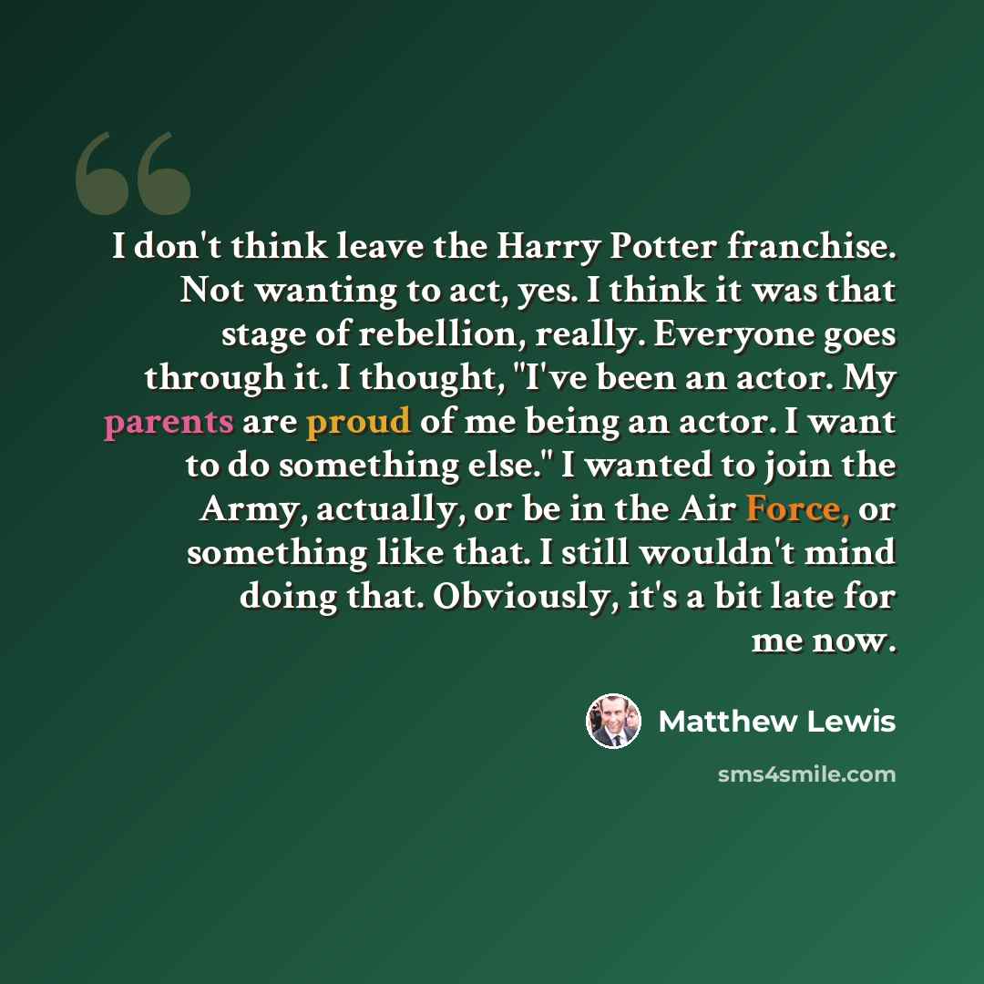 “I don't think leave the Harry Potter franchise. Not wanting to act, yes. I think it was that stage of rebellion, really. Everyone goes through it. I thought, "I've been an actor. My parents are proud of me being an actor. I want to do something else." I wanted to join the Army, actually, or be in…” quote by Matthew Lewis