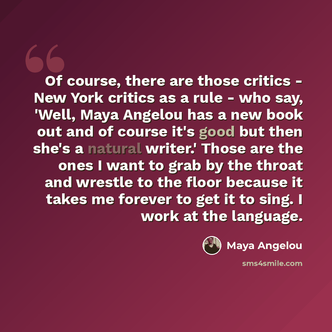 “Of course, there are those critics - New York critics as a rule - who say, 'Well, Maya Angelou has a new book out and of course it's good but then she's a natural writer.' Those are the ones I want to grab by the throat and wrestle to the floor because it takes me forever to get it to sing. I work…” quote by Maya Angelou