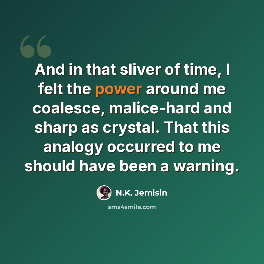 “And in that sliver of time, I felt the power around me coalesce, malice-hard and sharp as crystal. That this analogy occurred to me should have been a warning.” quote by N.K. Jemisin