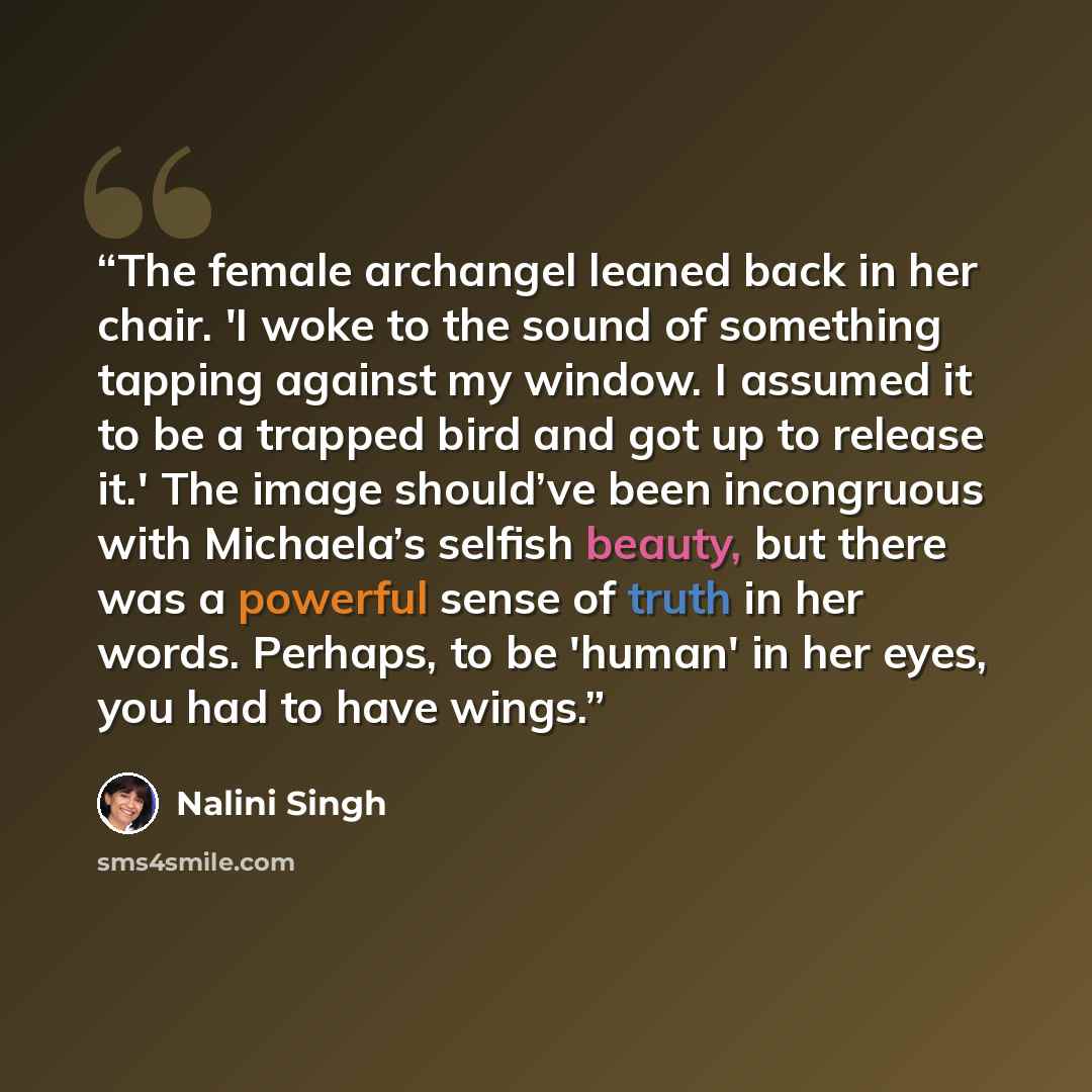 “The female archangel leaned back in her chair. 'I woke to the sound of something tapping against my window. I assumed it to be a trapped bird and got up to release it.' The image should’ve been incongruous with Michaela’s selfish beauty, but there was a powerful sense of truth in her words…” quote by Nalini Singh