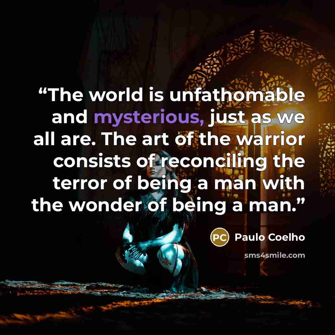 “The world is unfathomable and mysterious, just as we all are. The art of the warrior consists of reconciling the terror of being a man with the wonder of being a man.” quote by Paulo Coelho