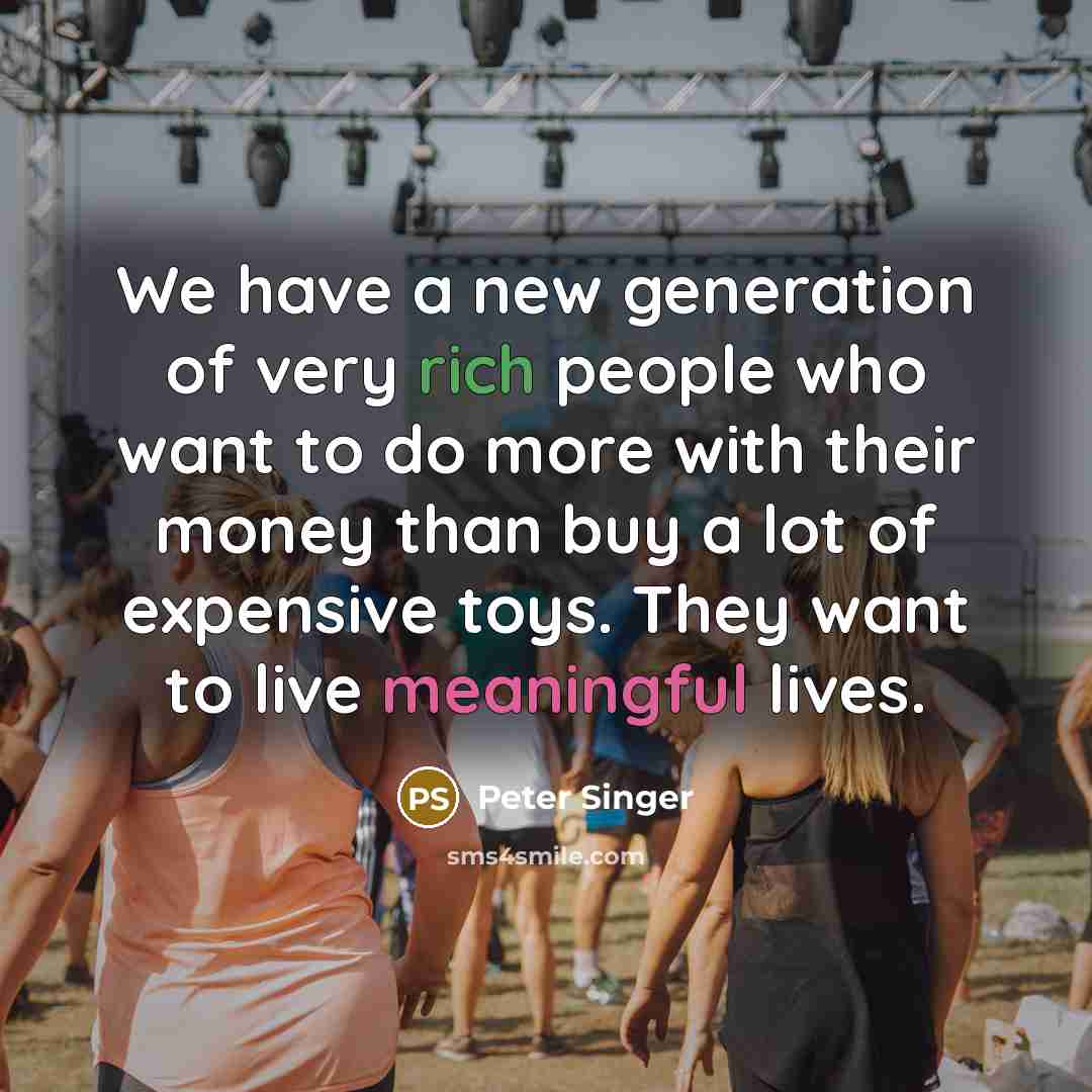 “We have a new generation of very rich people who want to do more with their money than buy a lot of expensive toys. They want to live meaningful lives.” quote by Peter Singer