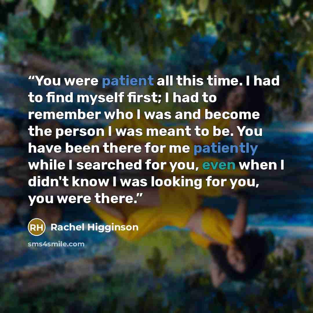 “You were patient all this time. I had to find myself first; I had to remember who I was and become the person I was meant to be. You have been there for me patiently while I searched for you, even when I didn't know I was looking for you, you were there.” quote by Rachel Higginson