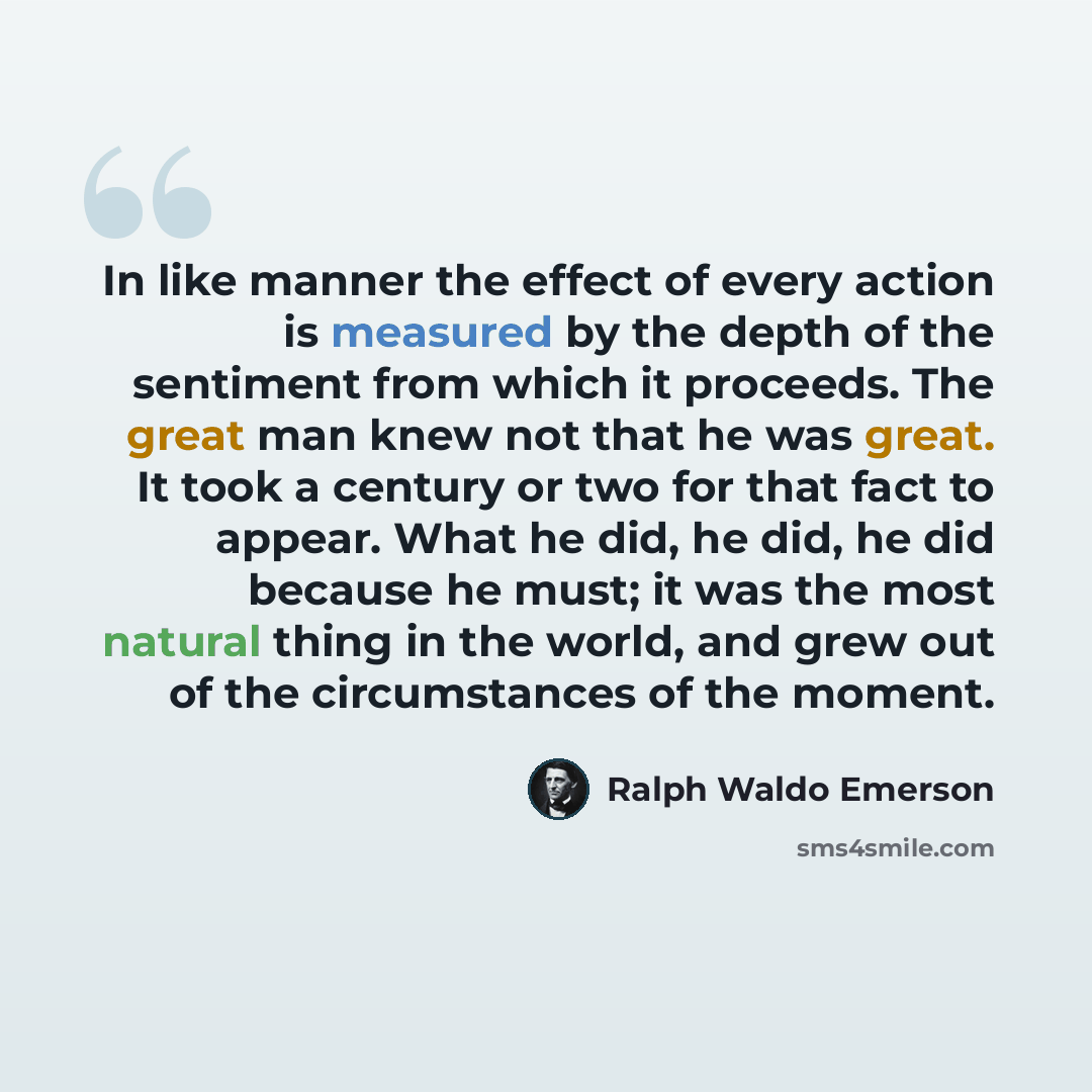 “In like manner the effect of every action is measured by the depth of the sentiment from which it proceeds. The great man knew not that he was great. It took a century or two for that fact to appear. What he did, he did, he did because he must; it was the most natural thing in the world, and grew…” quote by Ralph Waldo Emerson