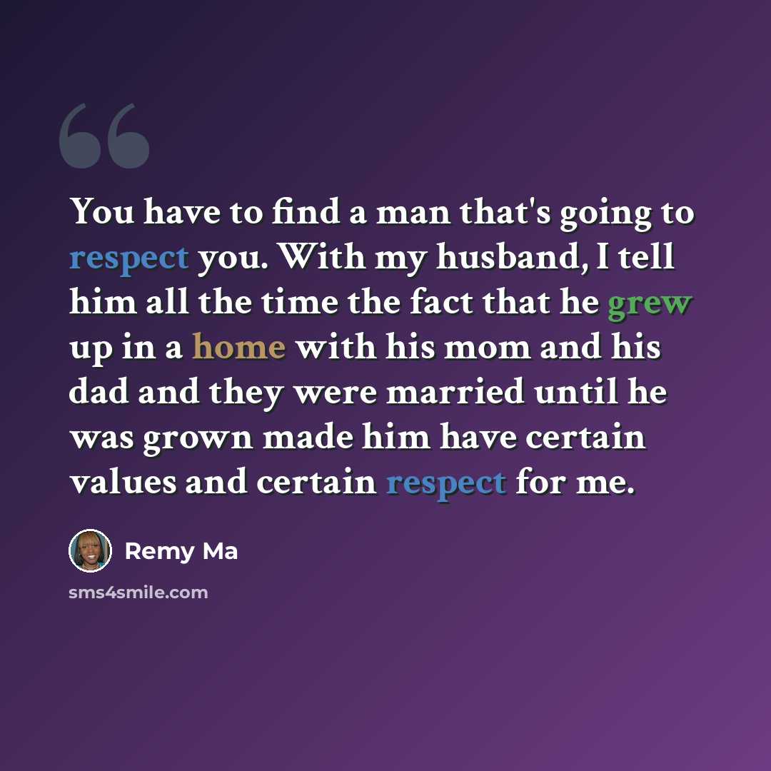 “You have to find a man that's going to respect you. With my husband, I tell him all the time the fact that he grew up in a home with his mom and his dad and they were married until he was grown made him have certain values and certain respect for me.” quote by Remy Ma