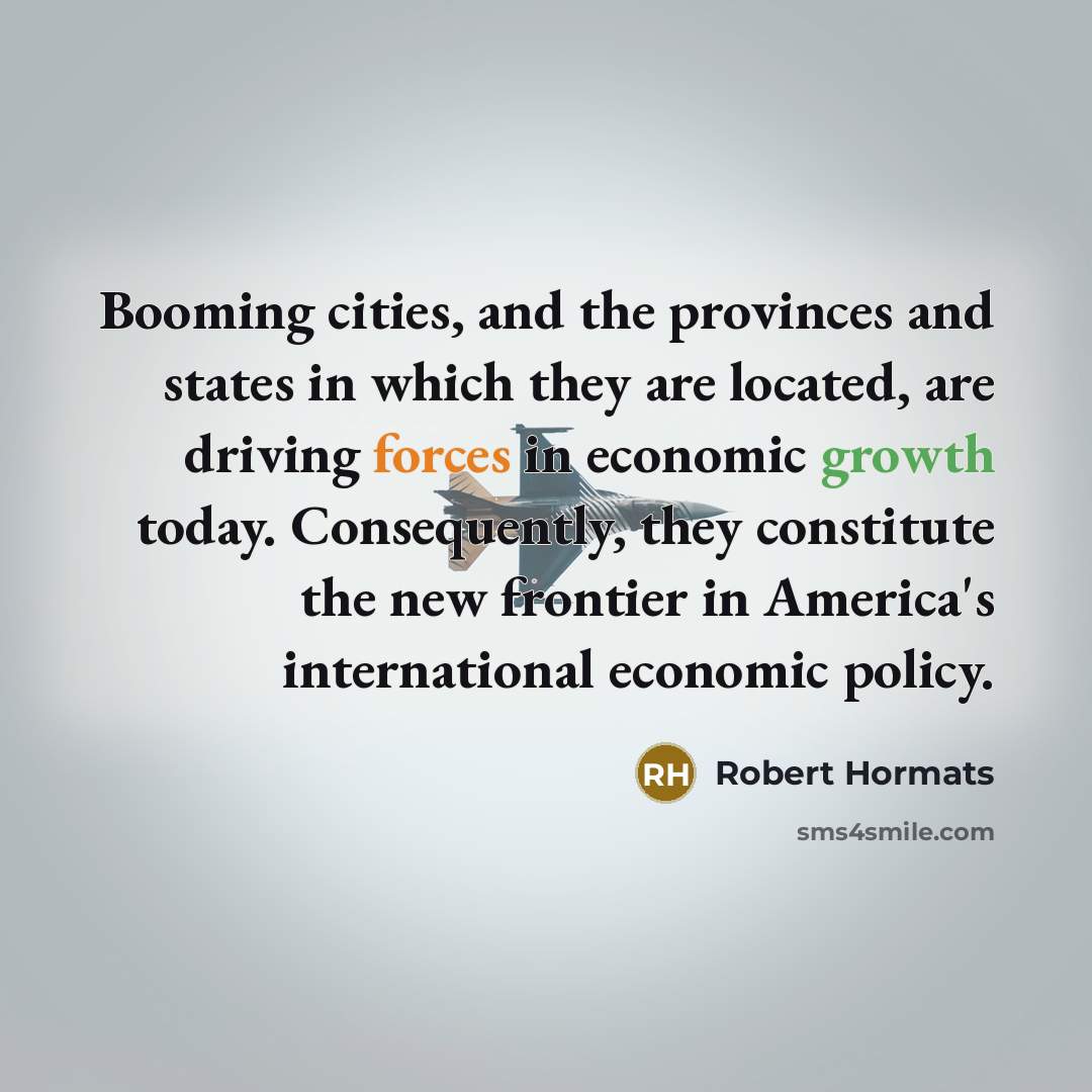 “Booming cities, and the provinces and states in which they are located, are driving forces in economic growth today. Consequently, they constitute the new frontier in America's international economic policy.” quote by Robert Hormats