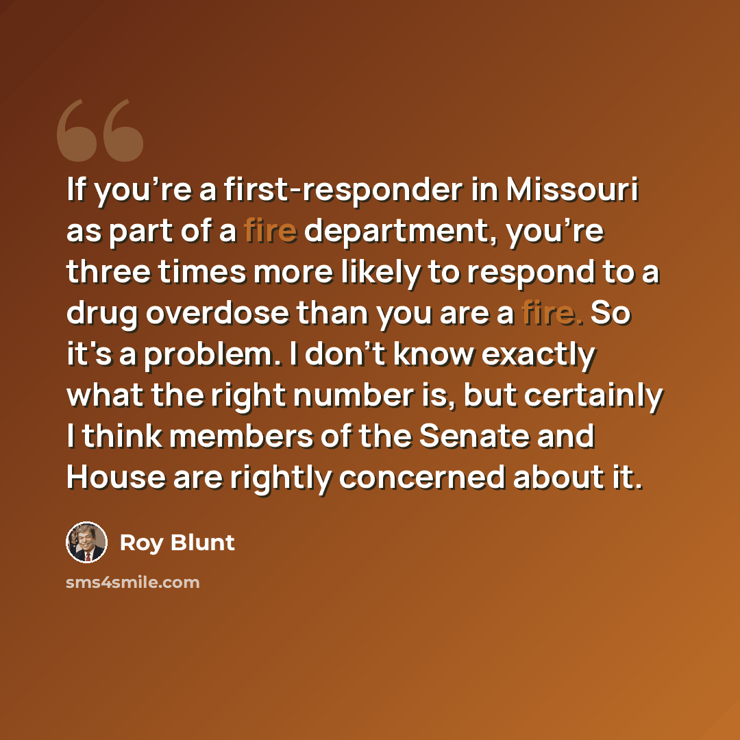 “If you're a first-responder in Missouri as part of a fire department, you're three times more likely to respond to a drug overdose than you are a fire. So it's a problem. I don't know exactly what the right number is, but certainly I think members of the Senate and House are rightly concerned…” quote by Roy Blunt