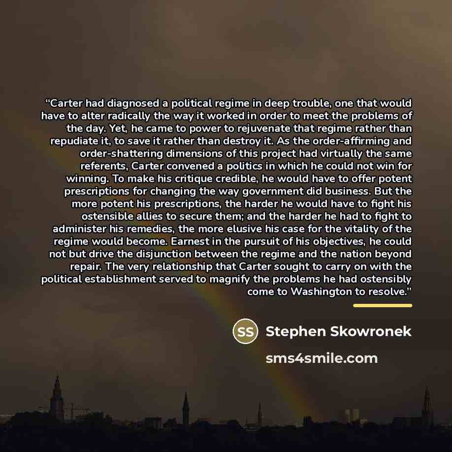 “Carter had diagnosed a political regime in deep trouble, one that would have to alter radically the way it worked in order to meet the problems of the day. Yet, he came to power to rejuvenate that regime rather than repudiate it, to save it rather than destroy it. As the order-affirming and…” quote by Stephen Skowronek