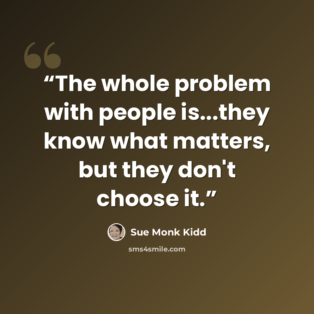 “The whole problem with people is...they know what matters, but they don't choose it.” quote by Sue Monk Kidd