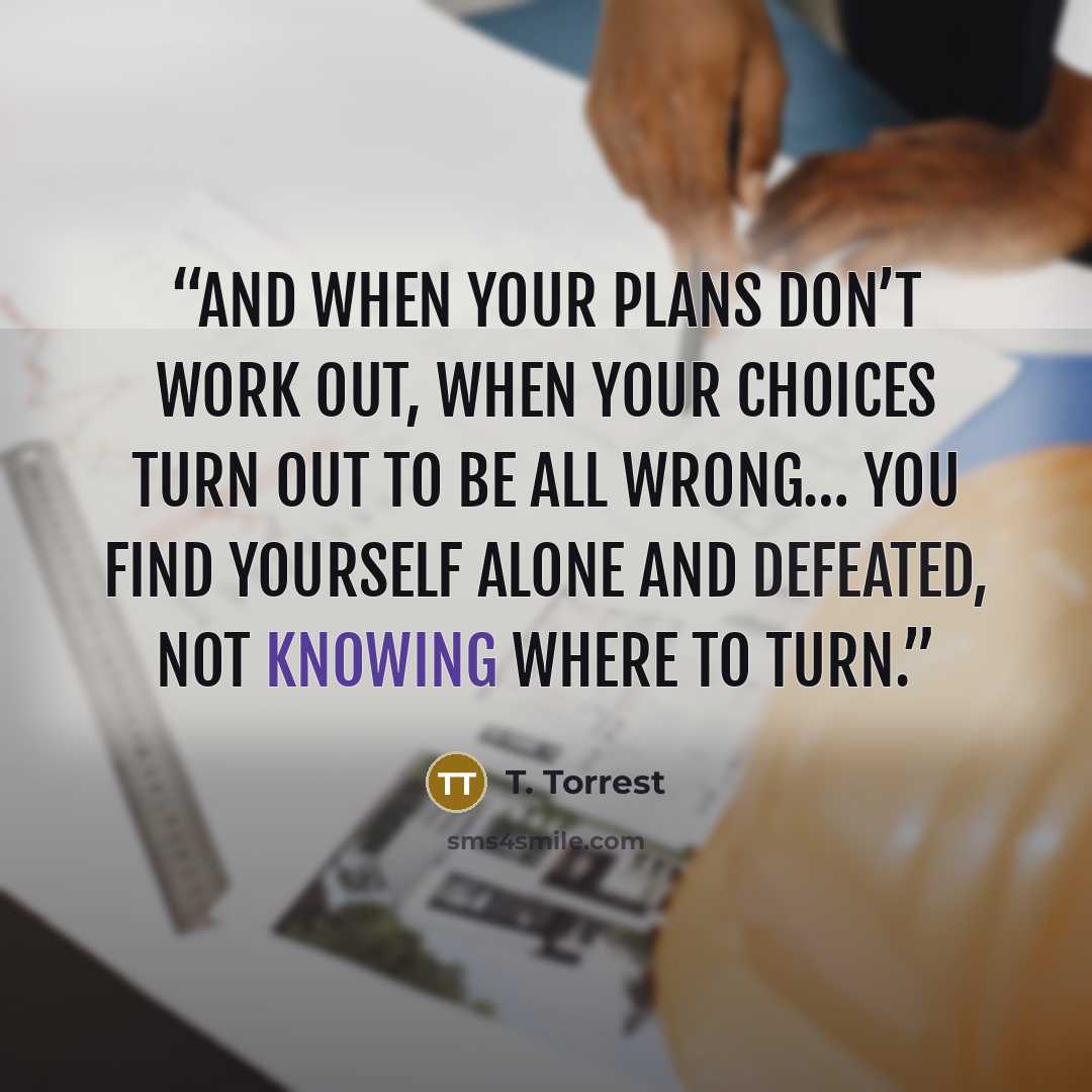 “And when your plans don’t work out, when your choices turn out to be all wrong… You find yourself alone and defeated, not knowing where to turn.” quote by T. Torrest