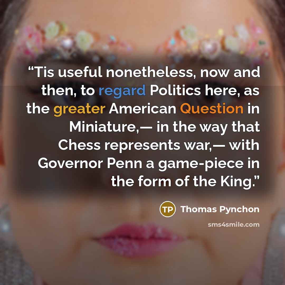 “Tis useful nonetheless, now and then, to regard Politics here, as the greater American Question in Miniature,— in the way that Chess represents war,— with Governor Penn a game-piece in the form of the King.” quote by Thomas Pynchon