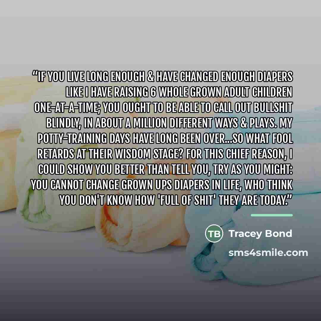“If you live long enough & have changed enough diapers like I have raising 6 whole grown adult children one-at-a-time; you ought to be able to call out bullshit blindly, in about a million different ways & plays. My potty-training days have long been over...so what fool retards at their wisdom…” quote by Tracey Bond